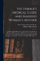 The Female's Medical Guide and Married Woman's Adviser [electronic Resource]: Containing a Description of the Causes, Symptoms and Cure of Diseases Peculiar to Females, Whether Married or Single, From Early Childhood to Old Age, Such as Retention, ...