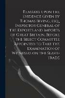 Remarks Upon the Evidence Given by Thomas Irving, Esq., Inspector General of the Exports and Imports of Great Britain, Before the Select Committee Appointed to Take the Examination of Witnesses on the Slave-trade