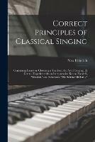 Correct Principles of Classical Singing: Containing Essays on Choosing a Teacher; the Art of Singing, Et Cetera; Together With an Interpretative Key to Handel's Messiah, and Schubert's Die Schoene Mullerin,