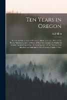 Ten Years in Oregon [microform]: Travels and Adventures of Doctor E. White and Lady, West of the Rocky Mountains, With Incidents of Two Sea Voyages via Sandwich Islands Around Cape Horn: Containing Also a Brief History of the Missions and Settlement...