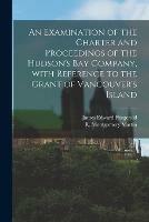 An Examination of the Charter and Proceedings of the Hudson's Bay Company, With Reference to the Grant of Vancouver's Island [microform]