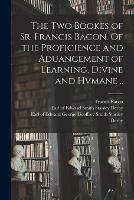 The Two Bookes of Sr. Francis Bacon. Of the Proficience and Aduancement of Learning, Divine and Hvmane ..