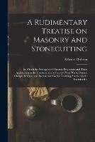 A Rudimentary Treatise on Masonry and Stonecutting; in Which the Principles of Masonic Projection and Their Application to the Construction of Curved Wing Walls, Domes, Oblique Bridges, and Roman and Gothic Vaulting Are Concisely Explained ..