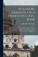 Syllabaire Francois, or, A French Spelling-book [microform]: Containing the Names and Use of the French Letters, With Their Various Combinations ...: to Which Are Respectively Annexed, Short and Pleasing Essays on Reading ...: Also, an Introduction...