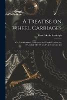 A Treatise on Wheel Carriages: or, Considerations, Comments, and Certain Conclusions, Respecting Their Principles and Construction