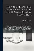 The Art of Bleaching Piece-goods, Cottons, and Threads, of Every Description: Rendered More Easy and General by Means of the Oxygenated Muriatic Acid; With the Method of Rendering Painted or Printed Goods Perfectly White or Colourless. To Which Are...