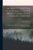 The Oregon Question, or, A Statement of the British Claims to the Oregon Territory [microform]: in Opposition to the Pretensions of the Government of the United States of America