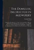 The Domestic Instructor in Midwifery: Containing Directions for the Proper Treatment of Sexual Diseases of Women; for the Management of Pregnancy, Labor, & Child-bed; Also, for the Treatment of New-born Infants. Compiled for the Advantage and Use Of...