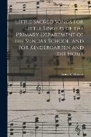 Little Sacred Songs for Little Singers of the Primary Department of the Sunday School, and for Kindergarten and the Home