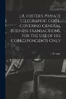 J.R. Foster's Private Telegraphic Code, Covering General Business Transactions, for the Use of His Correspondents Only [microform]