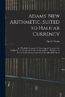 Adams' New Arithmetic, Suited to Halifax Currency: in Which the Principles of Operating by Numbers Are Analitically Explained, and Synthetically Applied ... Designed for the Use of Schools & Academies in the British Provinces