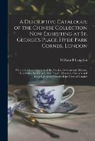 A Descriptive Catalogue of the Chinese Collection Now Exhibiting at St. George's Place, Hyde Park Corner, London: With Condensed Accounts of the Genius, Government, History, Literature, Agriculture, Arts, Trade, Manners, Customs and Social Life of The...