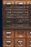 A Catalogue of Books Contained in the Library of the Medical Society of London, Instituted A. D. 1773