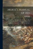 Morse's Manual of Art: a Self Teacher in All Branches of Deocrative Art, Embracing Almost Every Variety of Painting and Drawing, on China, Glass, Velvet, Canvas, Paper and Wood: the Secret of All Glass Transparencies, Sketching From Nature, Pastel...