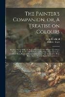 The Painter's Companion, or, A Treatise on Colours: Shewing How to Make the Several Sorts From Their Proper Ingredients, Together With the Most Useful for Colouring Maps, Prints, Views &c., the Whole Being Practical Improvements on the Experiments Of...