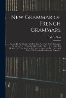 New Grammar of French Grammars: Comprising the Substance of All the Most Approved French Grammars Extant, but More Especially of the Standard Work, grammaire Des Grammaires, Sanctioned by the French Academy and the University of Paris. With Numerous...