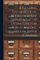 A General Catalogue of Books in Every Department of Literature for Public School Libraries in Upper Canada [microform]