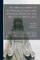 An Arrangement of the Psalms, Hymns and Spiritual Songs of the Rev. Isaac Watts, D.D.: Including (what No Other Volume Contains) All His Hymns With Which the Vacancies in the First Book Were Filled up in 1786, and Also Those in 1793 ... to Which Are...