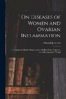 On Diseases of Women and Ovarian Inflammation: in Relation to Morbid Menstruation, Sterility, Pelvic Tumours, and Affections of the Womb