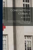 Consumption Curable: a Practical Treatise on the Lungs, to Prove Consumption a Manageable Disease; Containing the Causes, Cure, and Prevention of Consumption