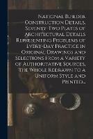 National Builder Construction Details. Seventy-two Plates of Architectural Details Representing Problems of Every-day Practice in Original Drawings and Selections From a Variety of Authoritative Sources, the Whole Redrawn to a Uniform Style and Printed...