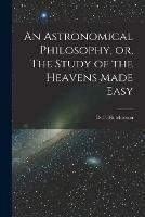 An Astronomical Philosophy, or, The Study of the Heavens Made Easy [microform]