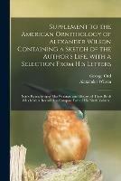 Supplement to the American Ornithology of Alexander Wilson Containing a Sketch of the Author's Life, With a Selection From His Letters; Some Remarks Upon His Writings; and History of Those Birds Which Were Intended to Compose Part of His Ninth Volume.