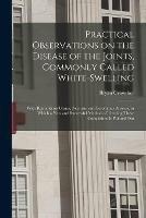 Practical Observations on the Disease of the Joints, Commonly Called White-swelling: With Remarks on Caries, Necrosis, and Scrofulous Abscess, in Which a New and Successful Method of Treating These Complaints is Pointed Out