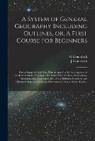 A System of General Geography Including Outlines, or, A First Course for Beginners [microform]: on an Improved and Easy Plan Adapted to the Interrogative or Intellectual Mode of Tuition: the Natural Peculiarities, Productions, Manufactures, Commerce, ...