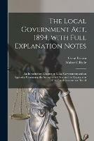 The Local Government Act, 1894, With Full Explanation Notes: an Introductory Chapter on Local Government; and an Appendix Containing the Incorporated Acts and the Regulations of the Local Government Board