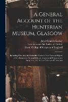 A General Account of the Hunterian Museum, Glasgow: Including Historical and Scientific Notices of the Various Objects of Art, Literature, Natural History, Anatomical Preparations, Antiquities, &c. in That Celebrated Collection