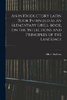 An Introductory Latin Book Intended as an Elementary Drill-book, on the Inflections and Principles of the Language