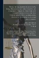 Trial of Alexander Addison, Esq., President of the Courts of Common-Pleas in the Circuit Court Consisting of the Counties of Westmoreland, Fayette, Washington and Allegheny: on an Impeachment, by the House of Representatives, Before the Senate of The...