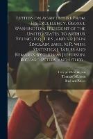 Letters on Agriculture From His Excellency, George Washington, President of the United States, to Arthur Young, Esq., F.R.S., and Sir John Sinclair, Bart., M.P., With Statistical Tables and Remarks, by Thomas Jefferson, Richard Peters, and Other...