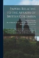 Papers Relative to the Affairs of British Columbia [microform]: Part I.: Copies of Despatches From the Secretary of State for the Colonies to the Governor of British Columbia, and From the Governor to the Secretary of State Relative to the Government...