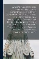 Arcana Coelestia the Heavenly Mysteries Contained in the Holy Scripture, Or Word of the Lord, Unfolded, in a Exposition of Genesis and Exodus Toghether With a Relation of Wonderful Things Seen in the World of Spirits and in the Heaven of Angels By...