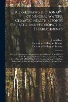 B. Bradshaw's Dictionary of Mineral Waters, Climatic Health Resorts, Sea Baths, and Hydropathic Establishments [electronic Resource]: Giving the Summer and Winter Residences of Doctors, Hotels Which Can Be Recommended With Confidence, and Other Useful...