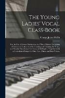 The Young Ladies' Vocal Class-book: for the Use of Female Seminaries and Music Classes: Consisting of Systematic Instructions for Forming and Training the Voice, and Suitable Vocalizing Exercises and Solfeggios; Together With a Collection of Songs, ...