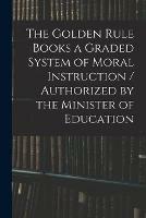 The Golden Rule Books a Graded System of Moral Instruction / Authorized by the Minister of Education