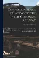 Correspondence Relating to the Inter-Colonial Railway [microform]: Laid Before the Legislature by Command of His Excellency the Lieutenant Governor; in Continuation of Correspondence Laid Before the Legislature in 1863