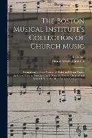 The Boston Musical Institute's Collection of Church Music: Comprising a Great Variety of Psalm and Hymn Tunes, Anthems, Chants, Sentences, and Other Set Pieces; Original and Selected From the Most Eminent Composers ...