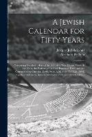A Jewish Calendar for Fifty Years [microform]: Containing Detailed Tables of the Sabbaths, New Moons, Festivals and Fasts, the Portions of the Law Proper to Them and the Corresponding Christian Dates, From A.M. 5614 Till A.M. 5664, Together With an An...
