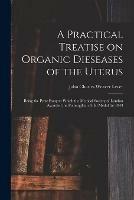 A Practical Treatise on Organic Dieseases of the Uterus: Being the Prize Essay to Which the Medical Society of London Awarded the Fothergillian Gold Medal for 1843