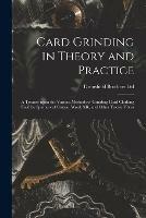 Card Grinding in Theory and Practice: a Treatise Upon the Various Methods of Grinding Card Clothing Used by Spinners of Cotton, Wool, Silk, and Other Textile Fibres