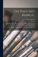 The Painter's Manual: Containing the Best Methods of, and the Latest Improvements in, House Painting, Sign Painting, Graining, Varnishing, Polishing, Staining, Gilding, Glazing, Silvering, Grecian Oil Painting, Chinese Painting, Oriental Painting, &c....