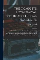 The Complete Economical Cook, and Frugal Housewife: an Entirely New System of Domestic Cookery, Containing Approved Directions for Purchasing, Preserving, and Cooking, Also, Trussing & Carving; Preparing Soups, Gravies, Sauces, Made Dishes, Potting, ...