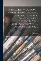 A Treatise on Portrait Painting From Life. Also, Instructions for Painting Upon Photographs ... Supplemented With a Discourse on Art ..