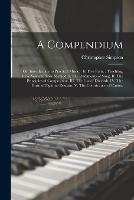 A Compendium: or, Introduction to Practical Music.: In Five Parts.: Teaching, by a New and Easy Method. I. The Rudiments of Song. II. The Principles of Composition. III. The Use of Discords. IV. The Form of Figurate Descant. V. The Contrivance of Canon.
