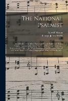 The National Psalmist: a Collection of the Most Popular and Useful Psalm and Hymn Tunes; Together With a Great Variety of New Tunes, Anthems, Sentences, and Chants; the Whole Forming a Most Complete Manual of Church Music for Choirs, Congregations, ...