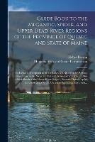 Guide Book to the Megantic, Spider, and Upper Dead River Regions of the Province of Quebec and State of Maine [microform]: Including a Description of All the Lakes and Rivers in the Region, Under Lease to the Megantic Fish and Game Corporation ...;...